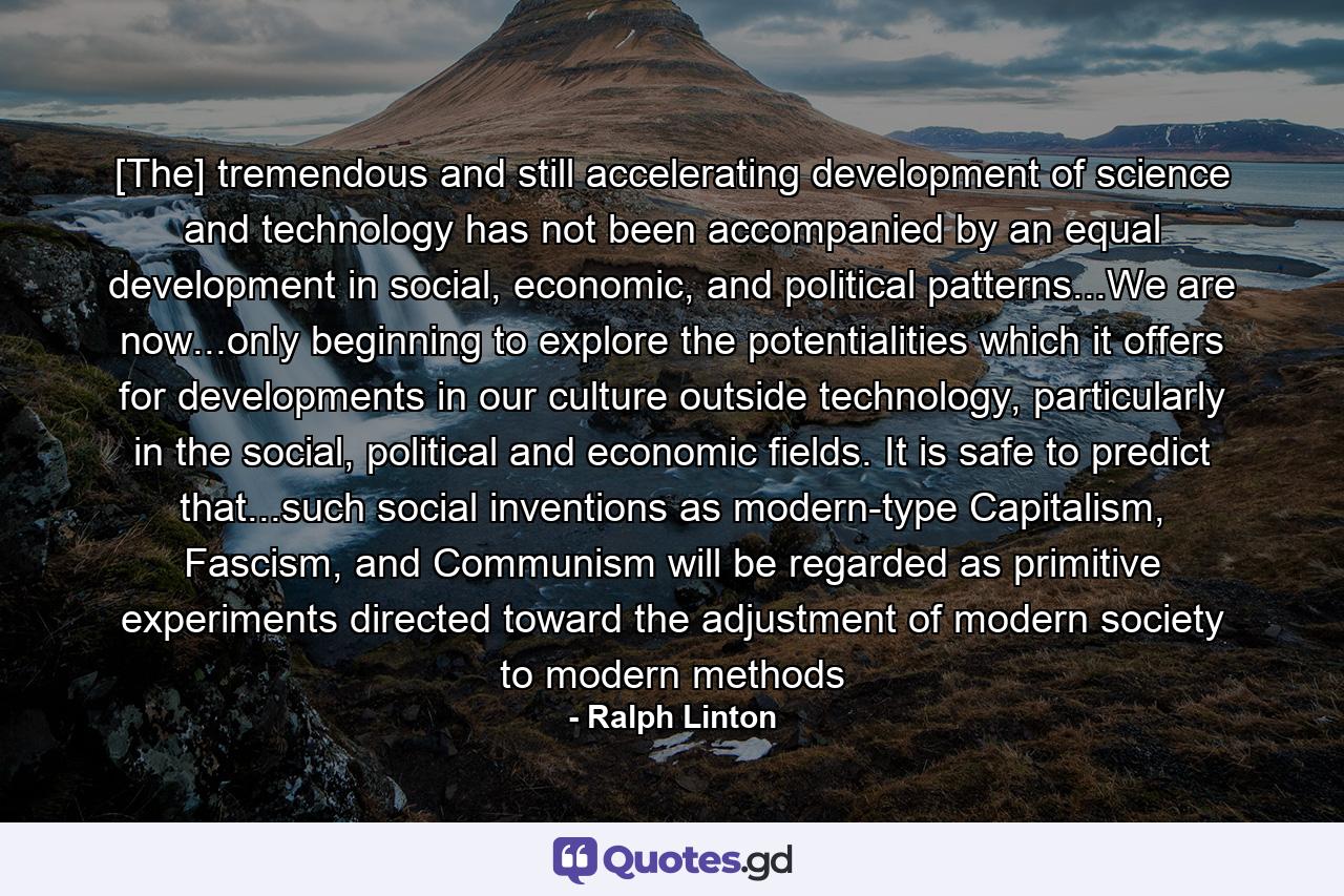 [The] tremendous and still accelerating development of science and technology has not been accompanied by an equal development in social, economic, and political patterns...We are now...only beginning to explore the potentialities which it offers for developments in our culture outside technology, particularly in the social, political and economic fields. It is safe to predict that...such social inventions as modern-type Capitalism, Fascism, and Communism will be regarded as primitive experiments directed toward the adjustment of modern society to modern methods - Quote by Ralph Linton