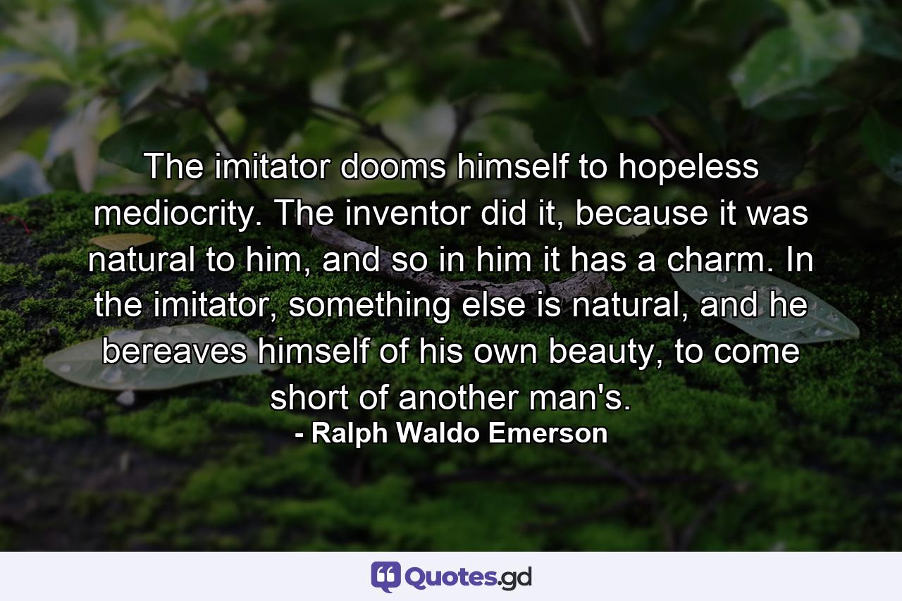 The imitator dooms himself to hopeless mediocrity. The inventor did it, because it was natural to him, and so in him it has a charm. In the imitator, something else is natural, and he bereaves himself of his own beauty, to come short of another man's. - Quote by Ralph Waldo Emerson