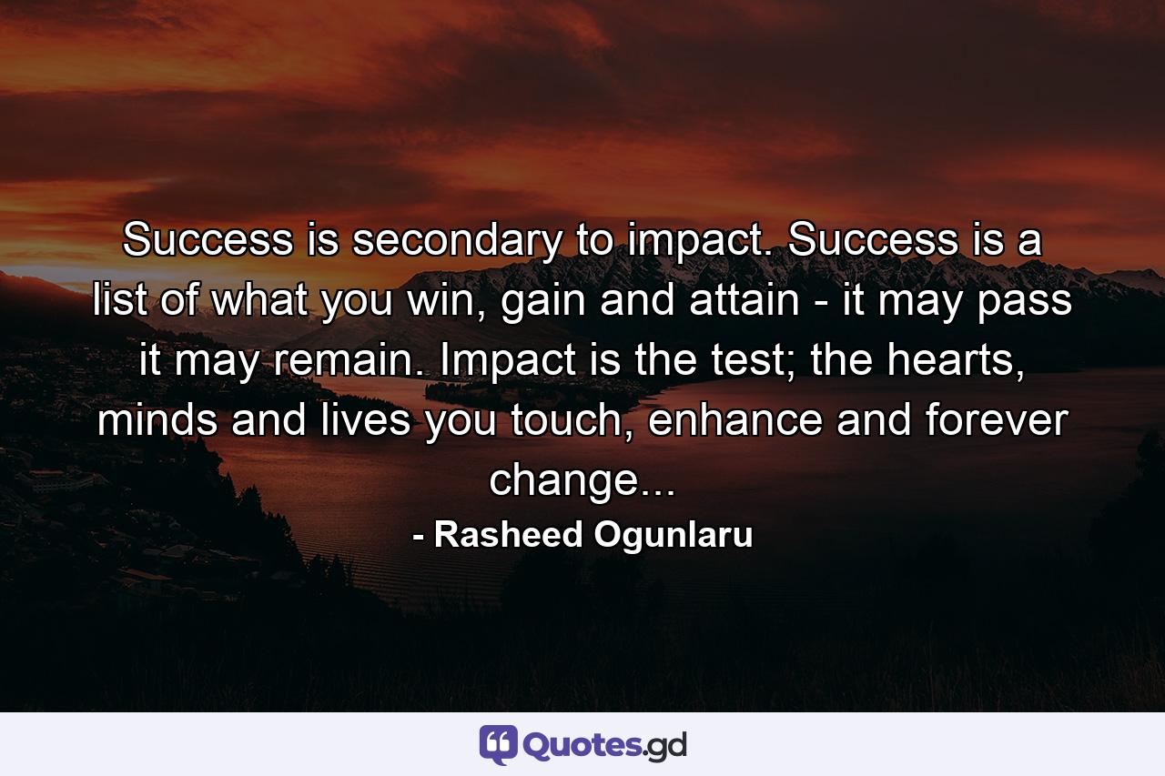 Success is secondary to impact. Success is a list of what you win, gain and attain - it may pass it may remain. Impact is the test; the hearts, minds and lives you touch, enhance and forever change... - Quote by Rasheed Ogunlaru