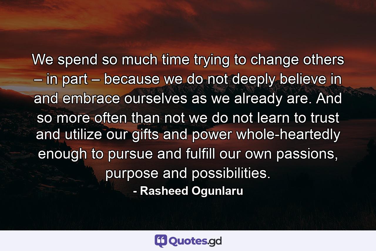 We spend so much time trying to change others – in part – because we do not deeply believe in and embrace ourselves as we already are. And so more often than not we do not learn to trust and utilize our gifts and power whole-heartedly enough to pursue and fulfill our own passions, purpose and possibilities. - Quote by Rasheed Ogunlaru