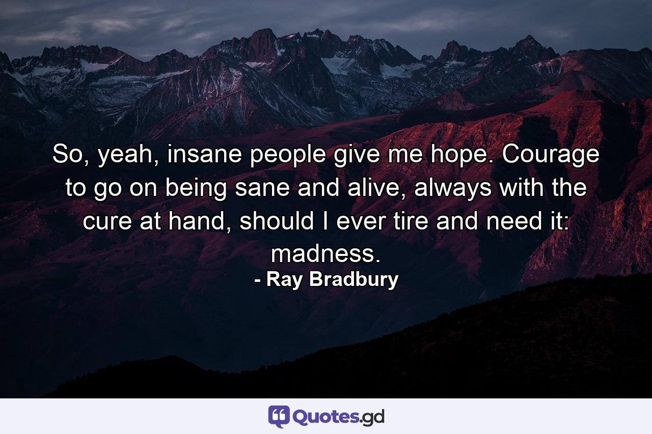 So, yeah, insane people give me hope. Courage to go on being sane and alive, always with the cure at hand, should I ever tire and need it: madness. - Quote by Ray Bradbury