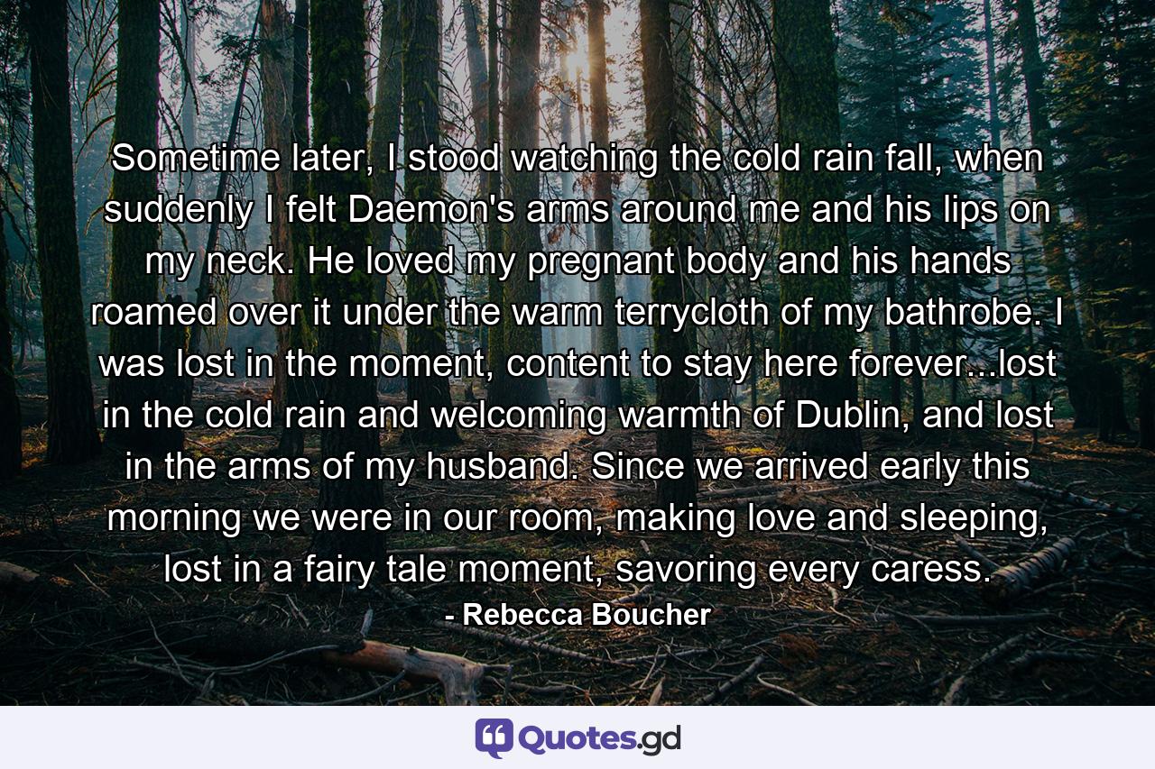 Sometime later, I stood watching the cold rain fall, when suddenly I felt Daemon's arms around me and his lips on my neck. He loved my pregnant body and his hands roamed over it under the warm terrycloth of my bathrobe. I was lost in the moment, content to stay here forever...lost in the cold rain and welcoming warmth of Dublin, and lost in the arms of my husband. Since we arrived early this morning we were in our room, making love and sleeping, lost in a fairy tale moment, savoring every caress. - Quote by Rebecca Boucher