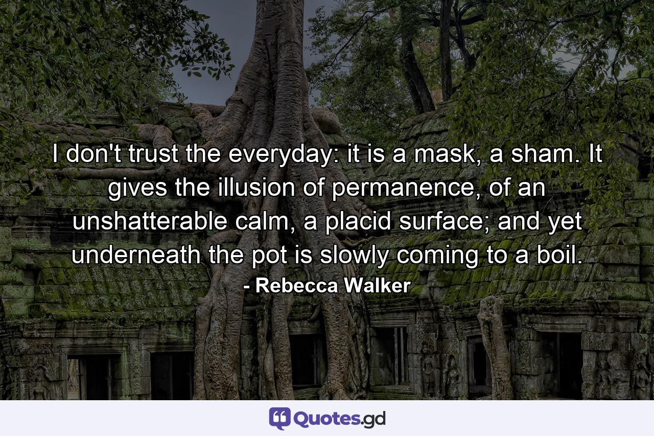 I don't trust the everyday: it is a mask, a sham. It gives the illusion of permanence, of an unshatterable calm, a placid surface; and yet underneath the pot is slowly coming to a boil. - Quote by Rebecca Walker