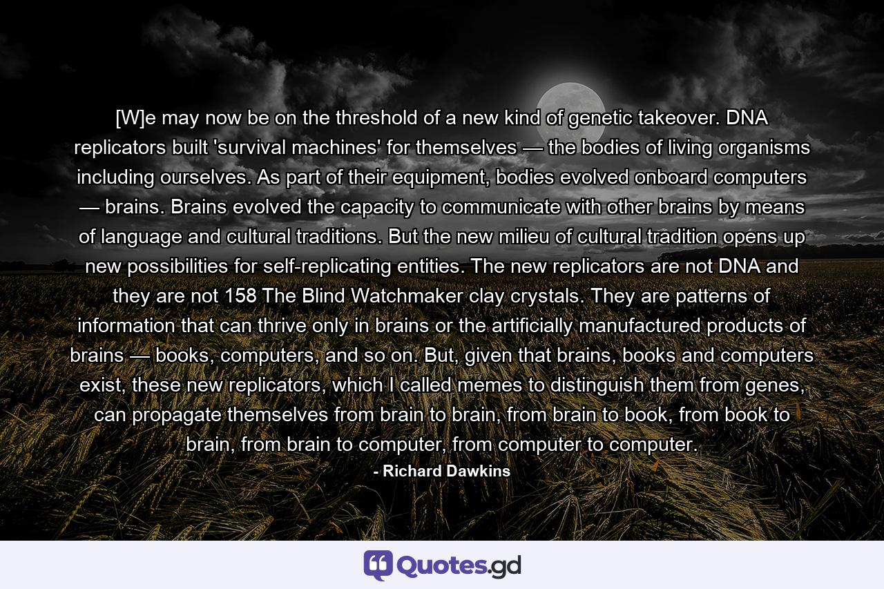 [W]e may now be on the threshold of a new kind of genetic takeover. DNA replicators built 'survival machines' for themselves — the bodies of living organisms including ourselves. As part of their equipment, bodies evolved onboard computers — brains. Brains evolved the capacity to communicate with other brains by means of language and cultural traditions. But the new milieu of cultural tradition opens up new possibilities for self-replicating entities. The new replicators are not DNA and they are not 158 The Blind Watchmaker clay crystals. They are patterns of information that can thrive only in brains or the artificially manufactured products of brains — books, computers, and so on. But, given that brains, books and computers exist, these new replicators, which I called memes to distinguish them from genes, can propagate themselves from brain to brain, from brain to book, from book to brain, from brain to computer, from computer to computer. - Quote by Richard Dawkins