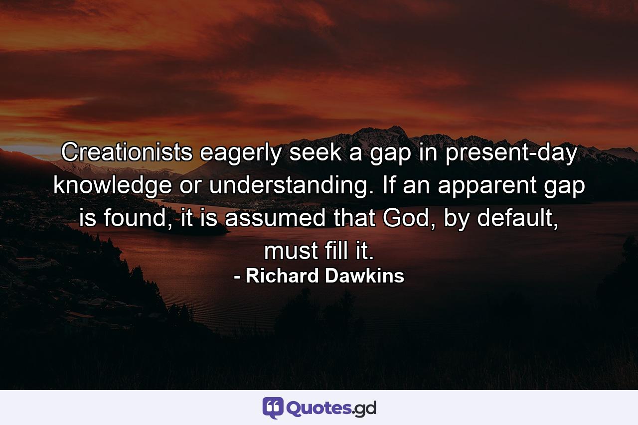 Creationists eagerly seek a gap in present-day knowledge or understanding. If an apparent gap is found, it is assumed that God, by default, must fill it. - Quote by Richard Dawkins