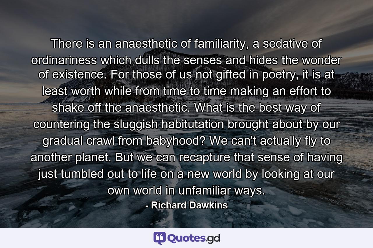 There is an anaesthetic of familiarity, a sedative of ordinariness which dulls the senses and hides the wonder of existence. For those of us not gifted in poetry, it is at least worth while from time to time making an effort to shake off the anaesthetic. What is the best way of countering the sluggish habitutation brought about by our gradual crawl from babyhood? We can't actually fly to another planet. But we can recapture that sense of having just tumbled out to life on a new world by looking at our own world in unfamiliar ways. - Quote by Richard Dawkins