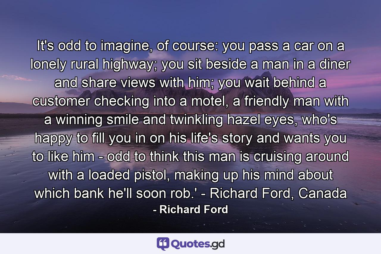 It's odd to imagine, of course: you pass a car on a lonely rural highway; you sit beside a man in a diner and share views with him; you wait behind a customer checking into a motel, a friendly man with a winning smile and twinkling hazel eyes, who's happy to fill you in on his life's story and wants you to like him - odd to think this man is cruising around with a loaded pistol, making up his mind about which bank he'll soon rob.' - Richard Ford, Canada - Quote by Richard Ford