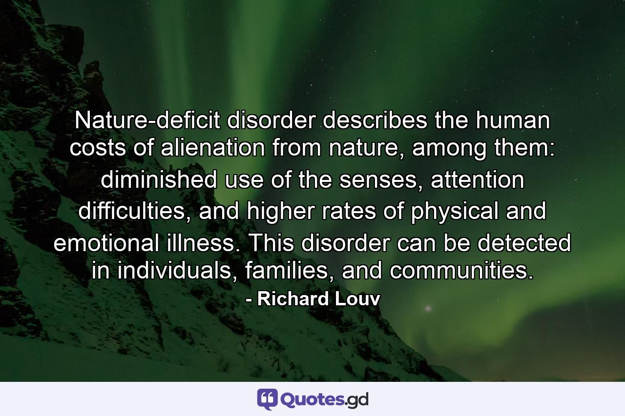 Nature-deficit disorder describes the human costs of alienation from nature, among them: diminished use of the senses, attention difficulties, and higher rates of physical and emotional illness. This disorder can be detected in individuals, families, and communities. - Quote by Richard Louv