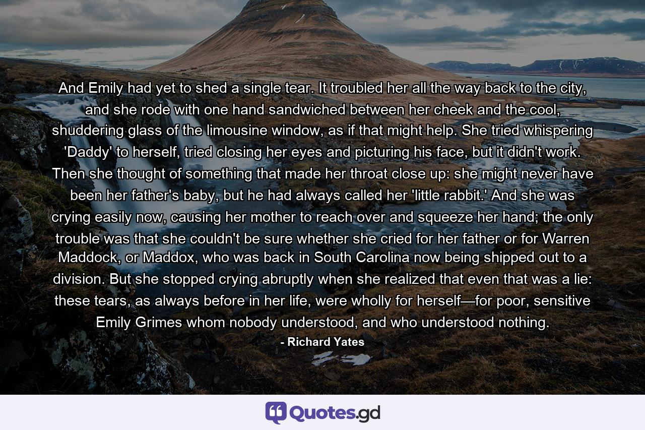 And Emily had yet to shed a single tear. It troubled her all the way back to the city, and she rode with one hand sandwiched between her cheek and the cool, shuddering glass of the limousine window, as if that might help. She tried whispering 'Daddy' to herself, tried closing her eyes and picturing his face, but it didn't work. Then she thought of something that made her throat close up: she might never have been her father's baby, but he had always called her 'little rabbit.' And she was crying easily now, causing her mother to reach over and squeeze her hand; the only trouble was that she couldn't be sure whether she cried for her father or for Warren Maddock, or Maddox, who was back in South Carolina now being shipped out to a division.   But she stopped crying abruptly when she realized that even that was a lie: these tears, as always before in her life, were wholly for herself—for poor, sensitive Emily Grimes whom nobody understood, and who understood nothing. - Quote by Richard Yates