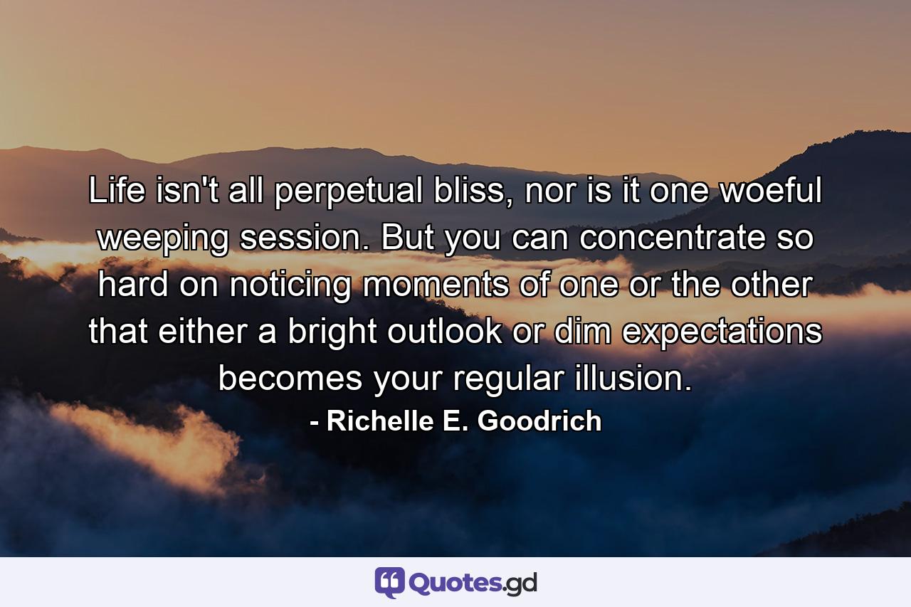 Life isn't all perpetual bliss, nor is it one woeful weeping session. But you can concentrate so hard on noticing moments of one or the other that either a bright outlook or dim expectations becomes your regular illusion. - Quote by Richelle E. Goodrich