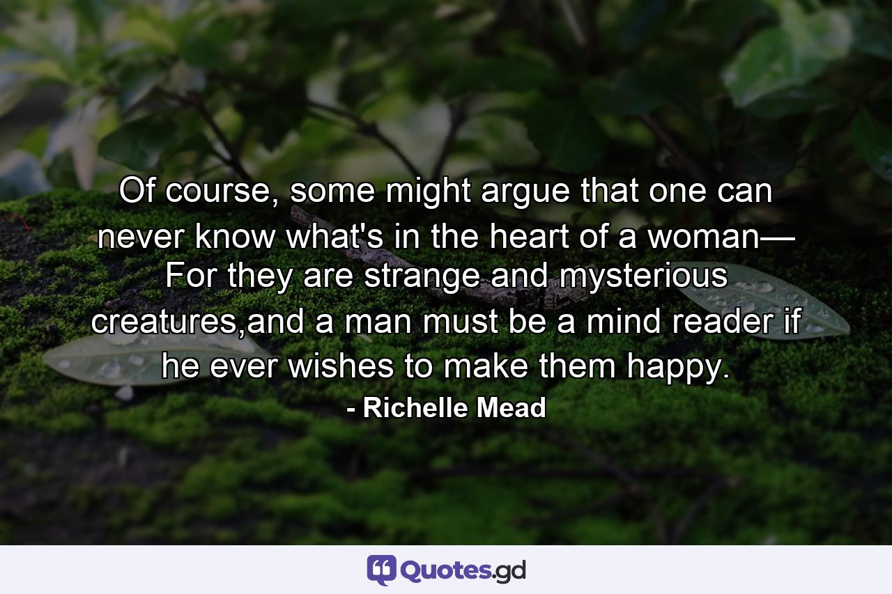 Of course, some might argue that one can never know what's in the heart of a woman— For they are strange and mysterious creatures,and a man must be a mind reader if he ever wishes to make them happy. - Quote by Richelle Mead