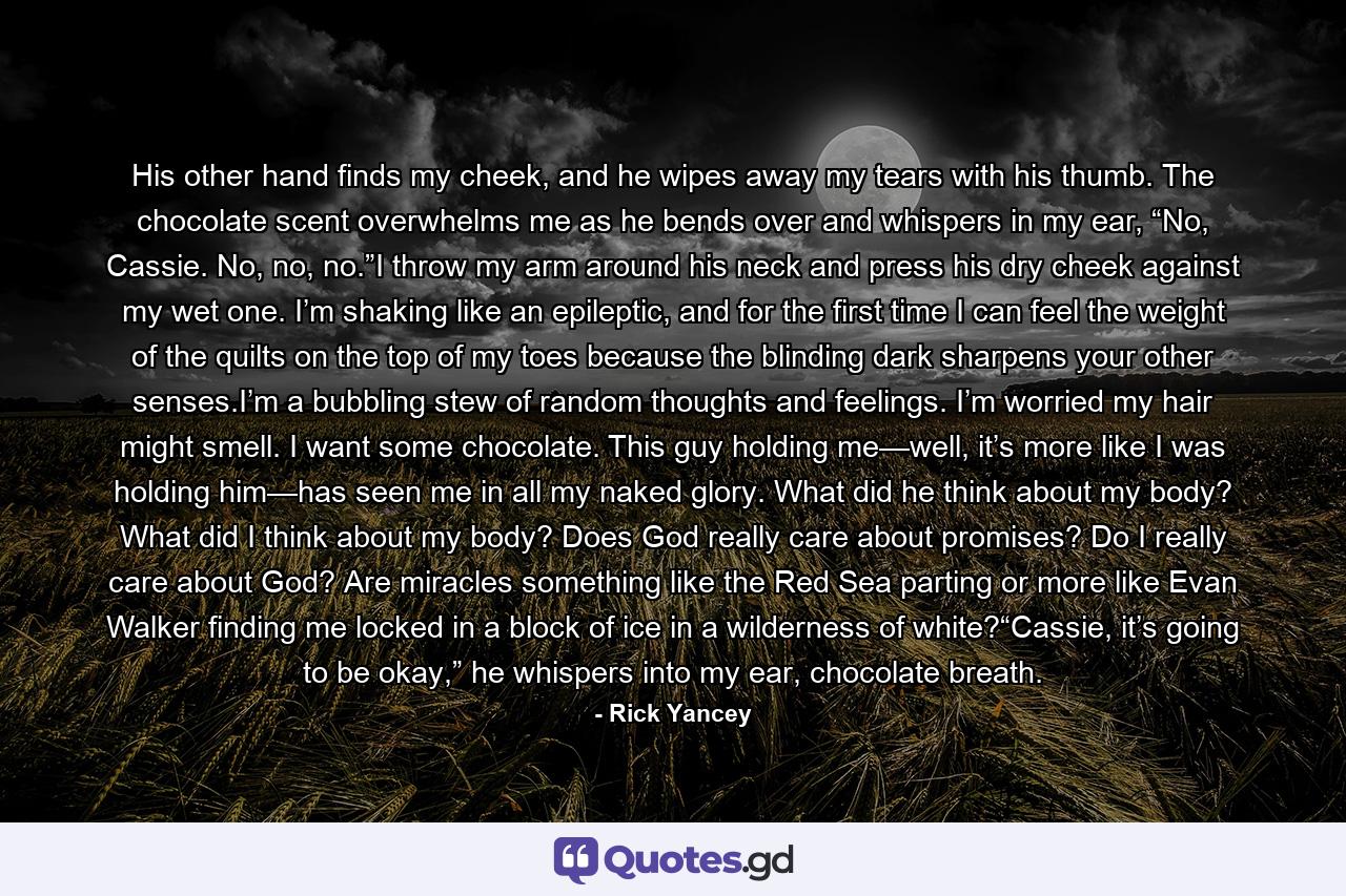 His other hand finds my cheek, and he wipes away my tears with his thumb. The chocolate scent overwhelms me as he bends over and whispers in my ear, “No, Cassie. No, no, no.”I throw my arm around his neck and press his dry cheek against my wet one. I’m shaking like an epileptic, and for the first time I can feel the weight of the quilts on the top of my toes because the blinding dark sharpens your other senses.I’m a bubbling stew of random thoughts and feelings. I’m worried my hair might smell. I want some chocolate. This guy holding me—well, it’s more like I was holding him—has seen me in all my naked glory. What did he think about my body? What did I think about my body? Does God really care about promises? Do I really care about God? Are miracles something like the Red Sea parting or more like Evan Walker finding me locked in a block of ice in a wilderness of white?“Cassie, it’s going to be okay,” he whispers into my ear, chocolate breath. - Quote by Rick Yancey