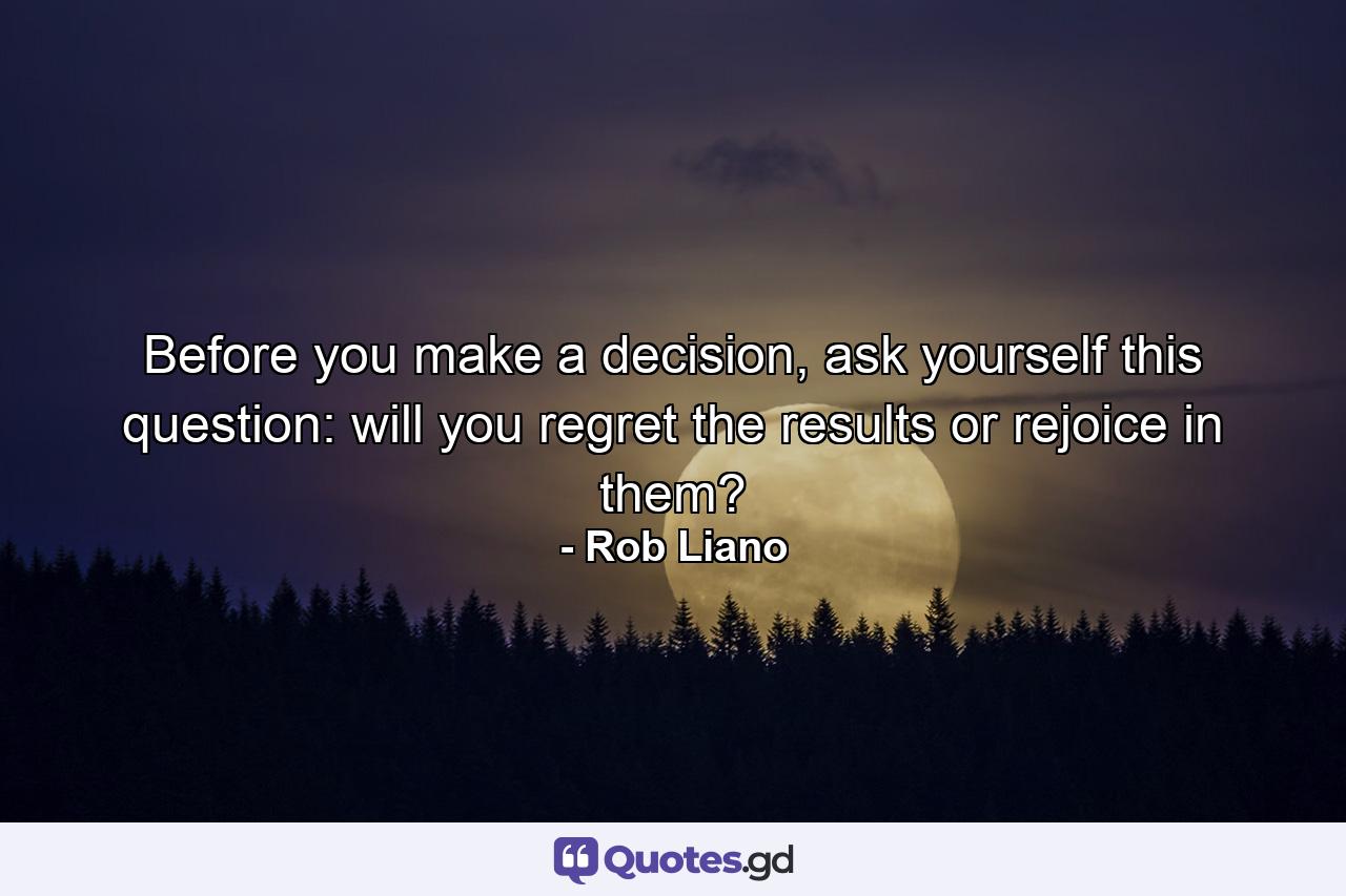 Before you make a decision, ask yourself this question: will you regret the results or rejoice in them? - Quote by Rob Liano