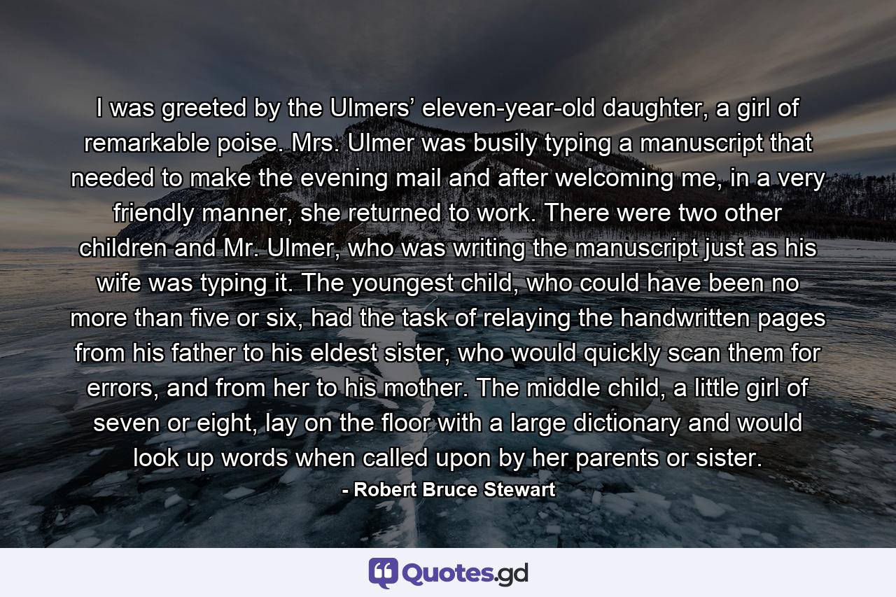 I was greeted by the Ulmers’ eleven-year-old daughter, a girl of remarkable poise. Mrs. Ulmer was busily typing a manuscript that needed to make the evening mail and after welcoming me, in a very friendly manner, she returned to work. There were two other children and Mr. Ulmer, who was writing the manuscript just as his wife was typing it. The youngest child, who could have been no more than five or six, had the task of relaying the handwritten pages from his father to his eldest sister, who would quickly scan them for errors, and from her to his mother. The middle child, a little girl of seven or eight, lay on the floor with a large dictionary and would look up words when called upon by her parents or sister. - Quote by Robert Bruce Stewart