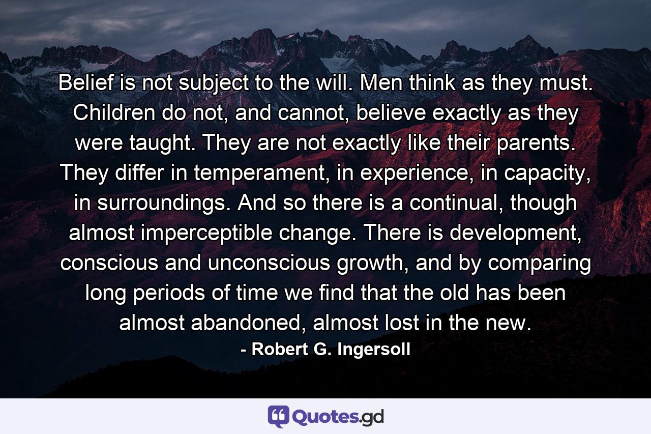 Belief is not subject to the will. Men think as they must. Children do not, and cannot, believe exactly as they were taught. They are not exactly like their parents. They differ in temperament, in experience, in capacity, in surroundings. And so there is a continual, though almost imperceptible change. There is development, conscious and unconscious growth, and by comparing long periods of time we find that the old has been almost abandoned, almost lost in the new. - Quote by Robert G. Ingersoll