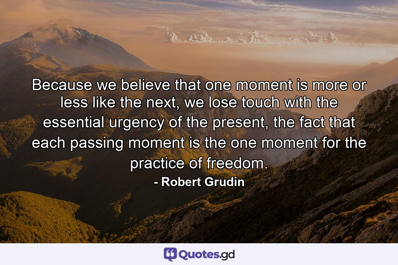 Because we believe that one moment is more or less like the next, we lose touch with the essential urgency of the present, the fact that each passing moment is the one moment for the practice of freedom. - Quote by Robert Grudin