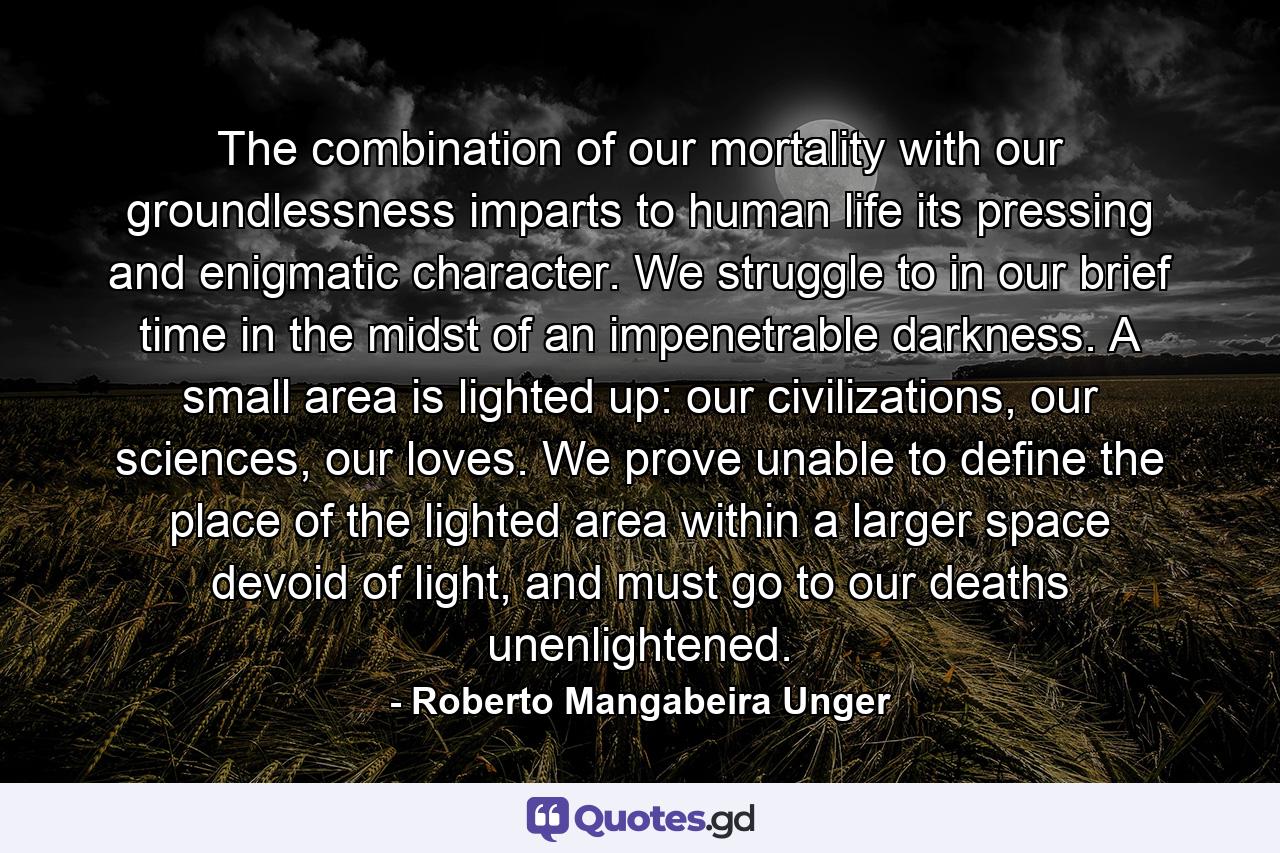 The combination of our mortality with our groundlessness imparts to human life its pressing and enigmatic character. We struggle to in our brief time in the midst of an impenetrable darkness. A small area is lighted up: our civilizations, our sciences, our loves. We prove unable to define the place of the lighted area within a larger space devoid of light, and must go to our deaths unenlightened. - Quote by Roberto Mangabeira Unger