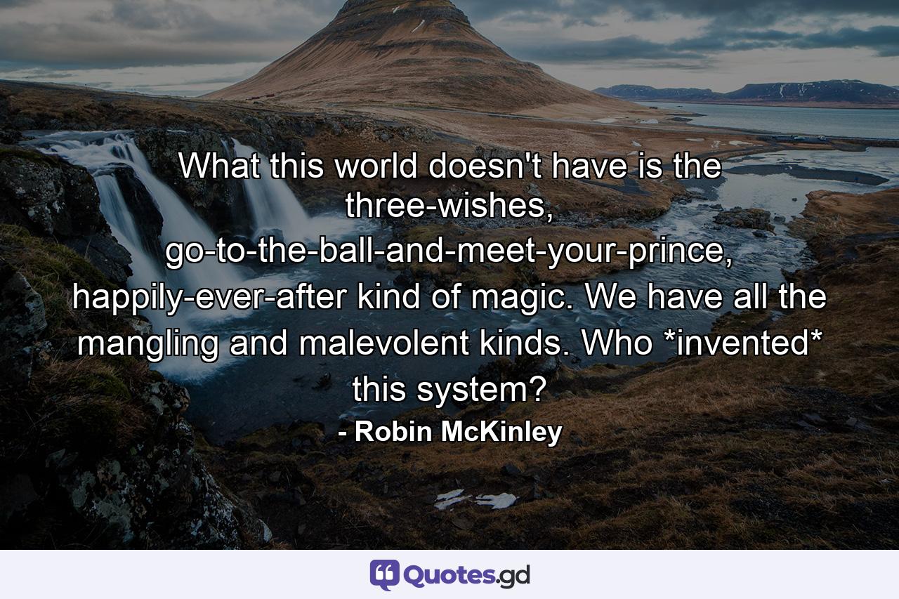 What this world doesn't have is the three-wishes, go-to-the-ball-and-meet-your-prince, happily-ever-after kind of magic. We have all the mangling and malevolent kinds. Who *invented* this system? - Quote by Robin McKinley