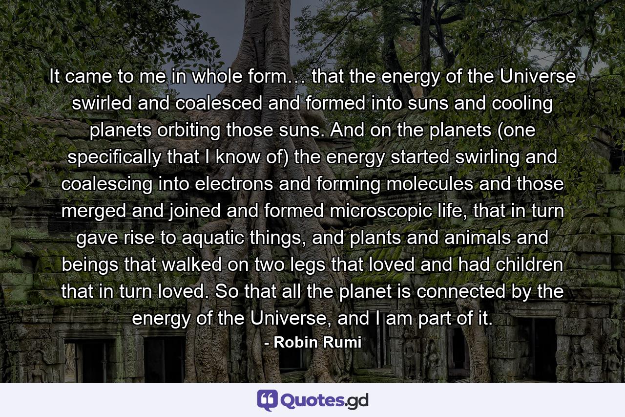 It came to me in whole form… that the energy of the Universe swirled and coalesced and formed into suns and cooling planets orbiting those suns. And on the planets (one specifically that I know of) the energy started swirling and coalescing into electrons and forming molecules and those merged and joined and formed microscopic life, that in turn gave rise to aquatic things, and plants and animals and beings that walked on two legs that loved and had children that in turn loved. So that all the planet is connected by the energy of the Universe, and I am part of it. - Quote by Robin Rumi