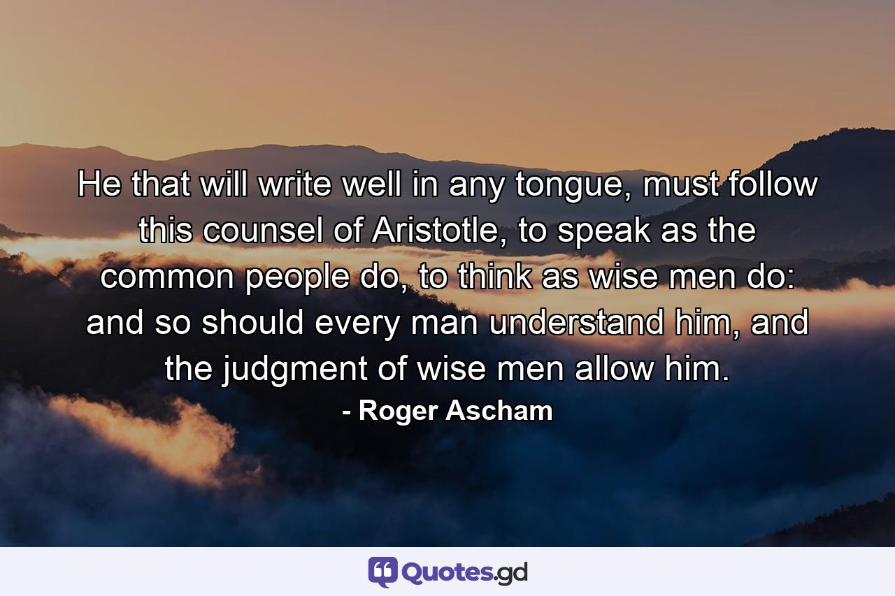 He that will write well in any tongue, must follow this counsel of Aristotle, to speak as the common people do, to think as wise men do: and so should every man understand him, and the judgment of wise men allow him. - Quote by Roger Ascham