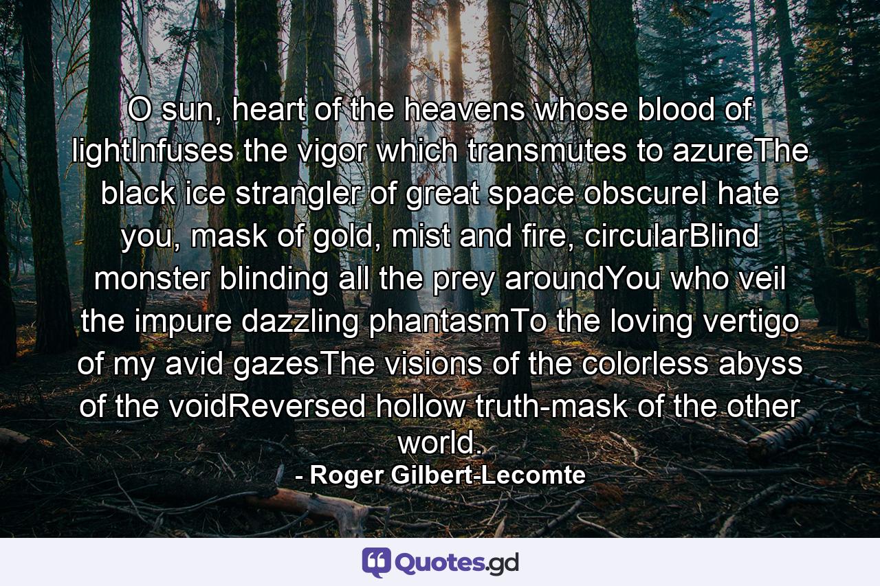 O sun, heart of the heavens whose blood of lightInfuses the vigor which transmutes to azureThe black ice strangler of great space obscureI hate you, mask of gold, mist and fire, circularBlind monster blinding all the prey aroundYou who veil the impure dazzling phantasmTo the loving vertigo of my avid gazesThe visions of the colorless abyss of the voidReversed hollow truth-mask of the other world. - Quote by Roger Gilbert-Lecomte