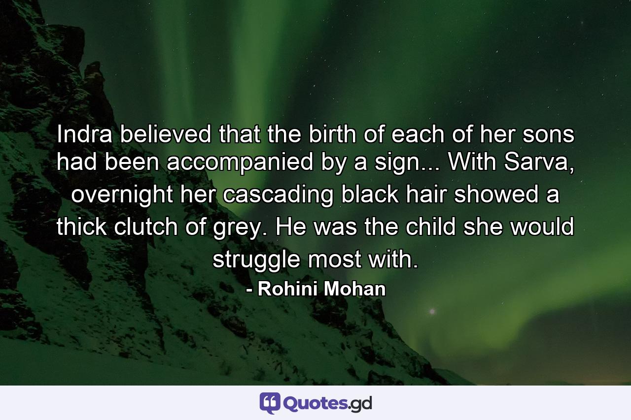 Indra believed that the birth of each of her sons had been accompanied by a sign... With Sarva, overnight her cascading black hair showed a thick clutch of grey. He was the child she would struggle most with. - Quote by Rohini Mohan