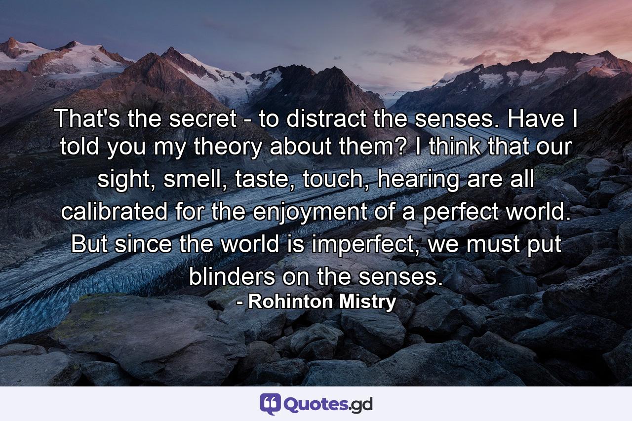 That's the secret - to distract the senses. Have I told you my theory about them? I think that our sight, smell, taste, touch, hearing are all calibrated for the enjoyment of a perfect world. But since the world is imperfect, we must put blinders on the senses. - Quote by Rohinton Mistry