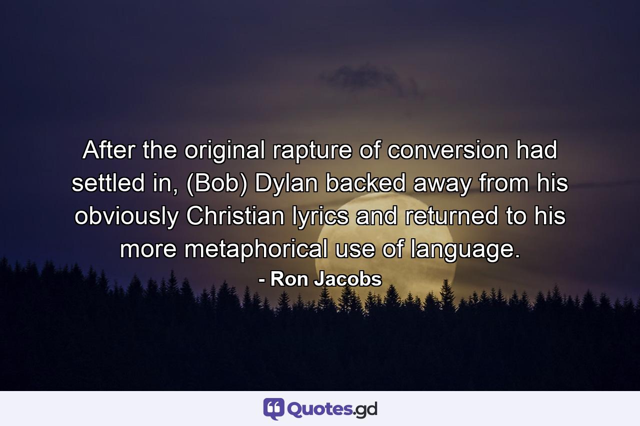 After the original rapture of conversion had settled in, (Bob) Dylan backed away from his obviously Christian lyrics and returned to his more metaphorical use of language. - Quote by Ron Jacobs