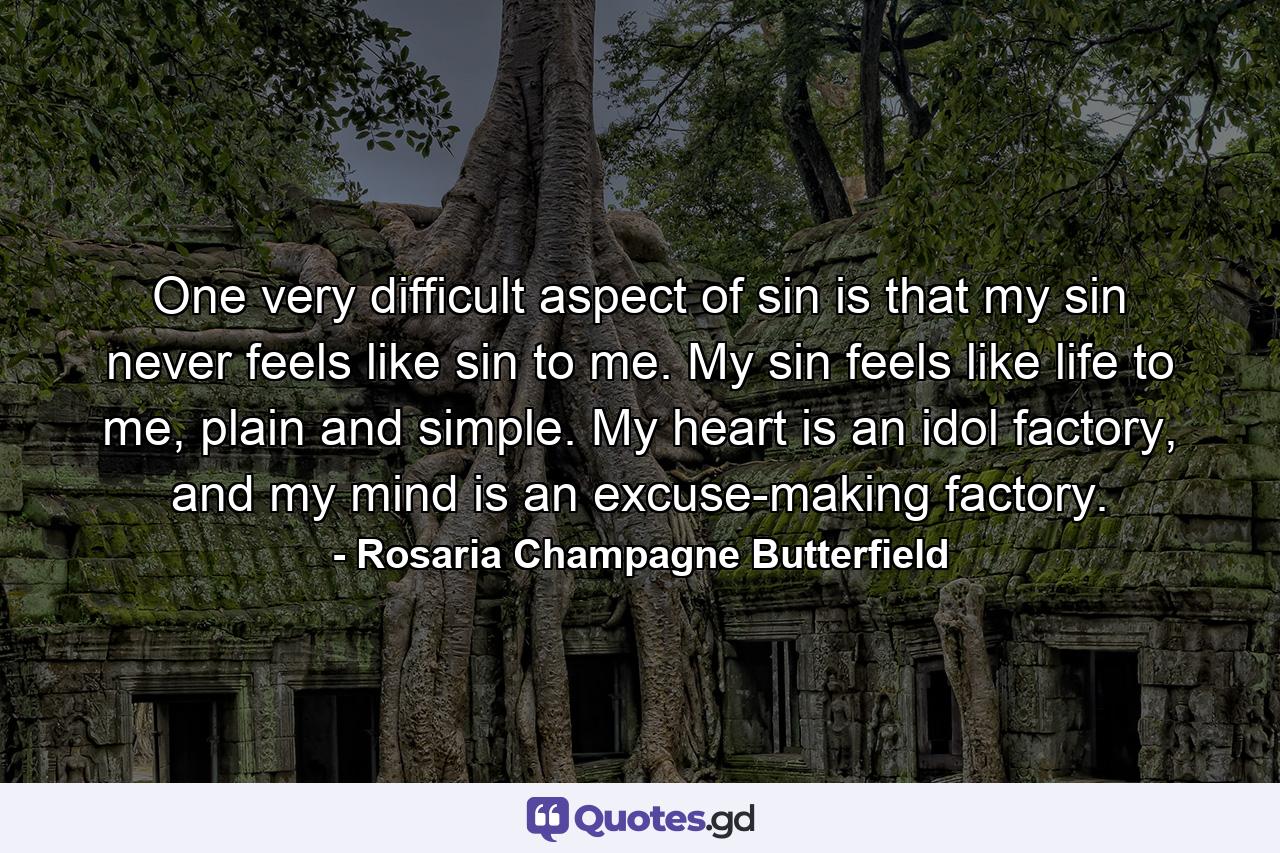 One very difficult aspect of sin is that my sin never feels like sin to me. My sin feels like life to me, plain and simple. My heart is an idol factory, and my mind is an excuse-making factory. - Quote by Rosaria Champagne Butterfield