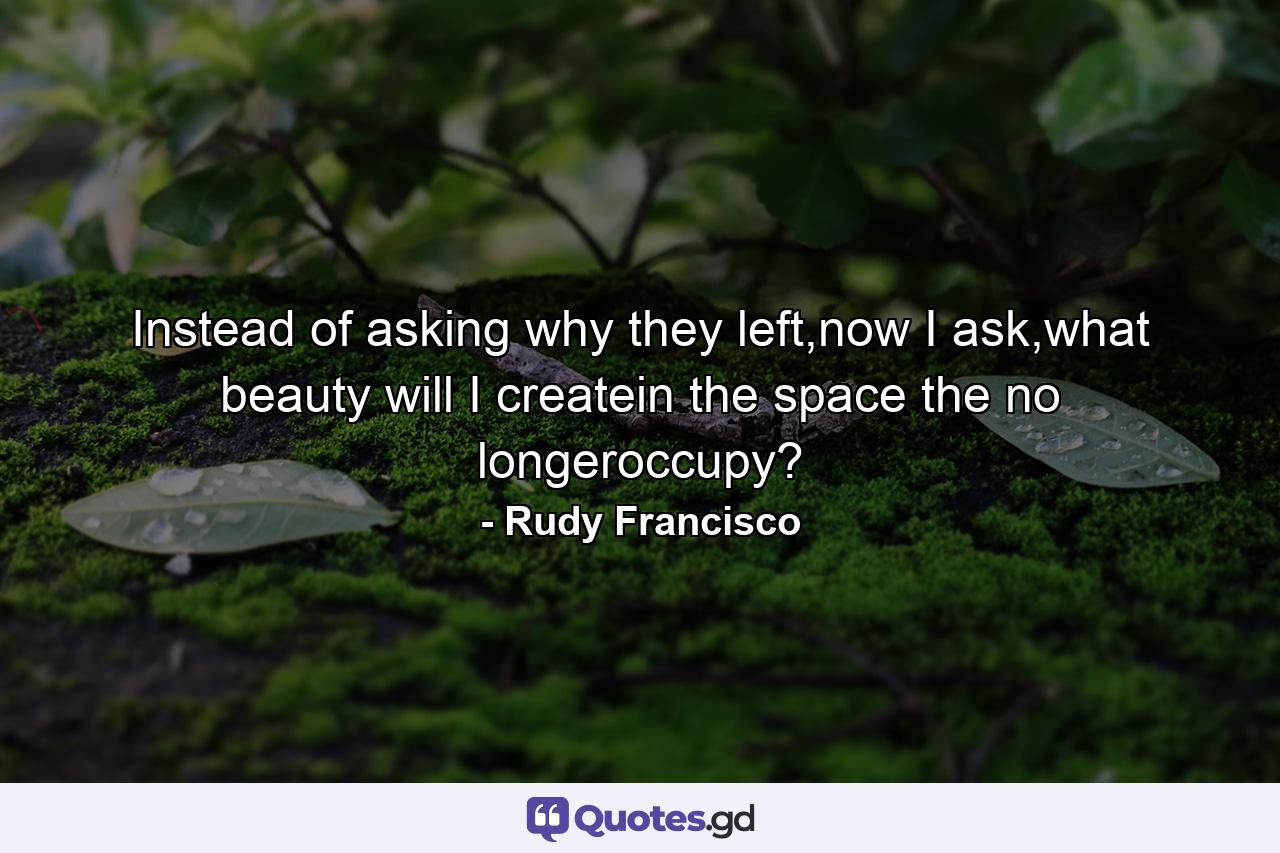 Instead of asking why they left,now I ask,what beauty will I createin the space the no longeroccupy? - Quote by Rudy Francisco