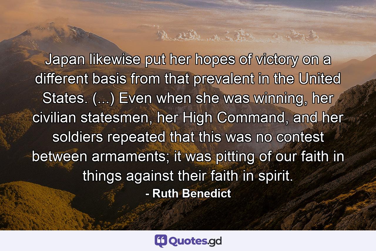 Japan likewise put her hopes of victory on a different basis from that prevalent in the United States. (...) Even when she was winning, her civilian statesmen, her High Command, and her soldiers repeated that this was no contest between armaments; it was pitting of our faith in things against their faith in spirit. - Quote by Ruth Benedict