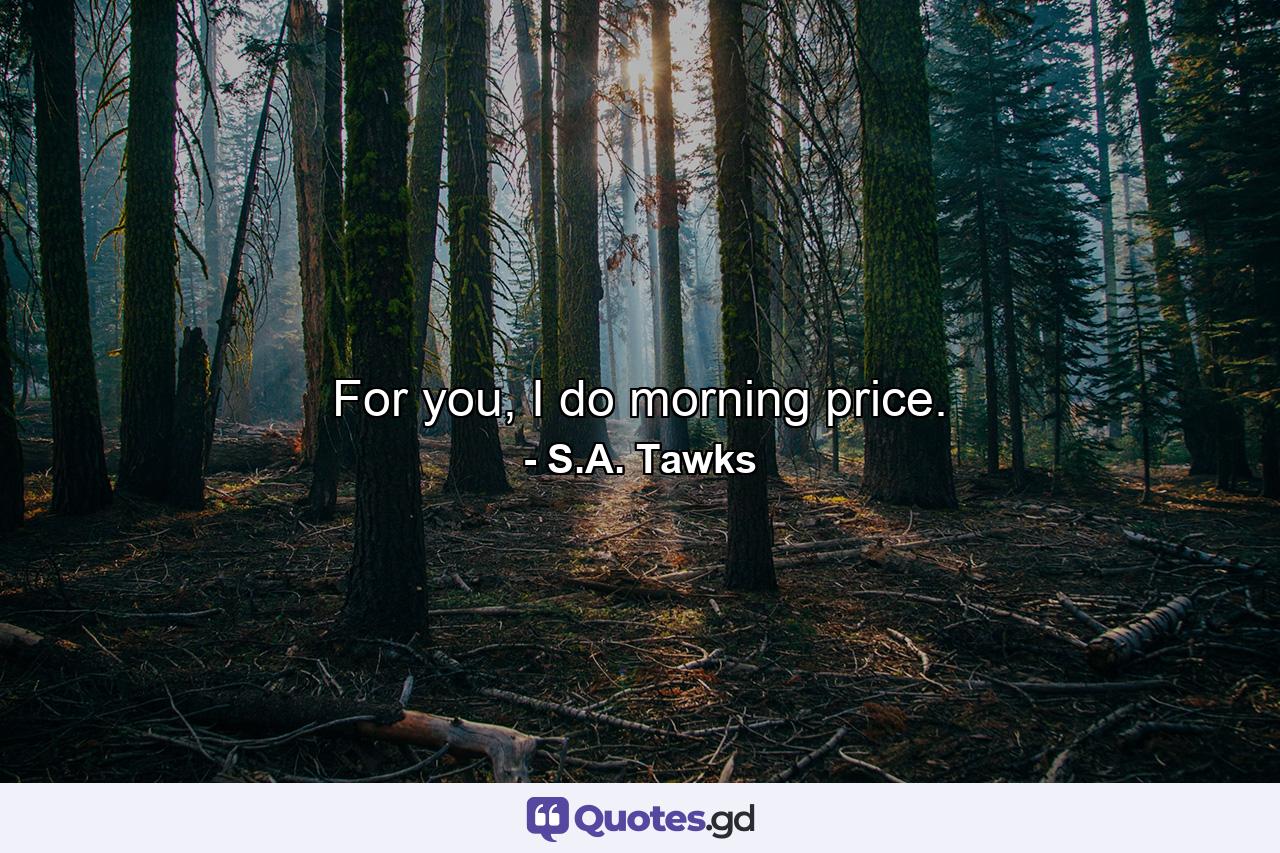 For you, I do morning price. - Quote by S.A. Tawks