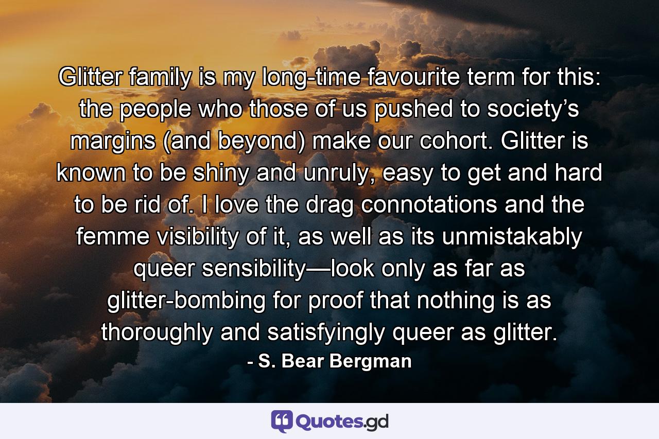 Glitter family is my long-time favourite term for this: the people who those of us pushed to society’s margins (and beyond) make our cohort. Glitter is known to be shiny and unruly, easy to get and hard to be rid of. I love the drag connotations and the femme visibility of it, as well as its unmistakably queer sensibility—look only as far as glitter-bombing for proof that nothing is as thoroughly and satisfyingly queer as glitter. - Quote by S. Bear Bergman