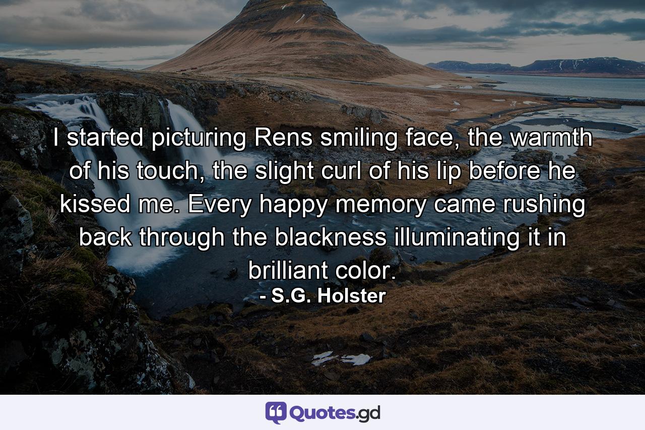 I started picturing Rens smiling face, the warmth of his touch, the slight curl of his lip before he kissed me. Every happy memory came rushing back through the blackness illuminating it in brilliant color. - Quote by S.G. Holster