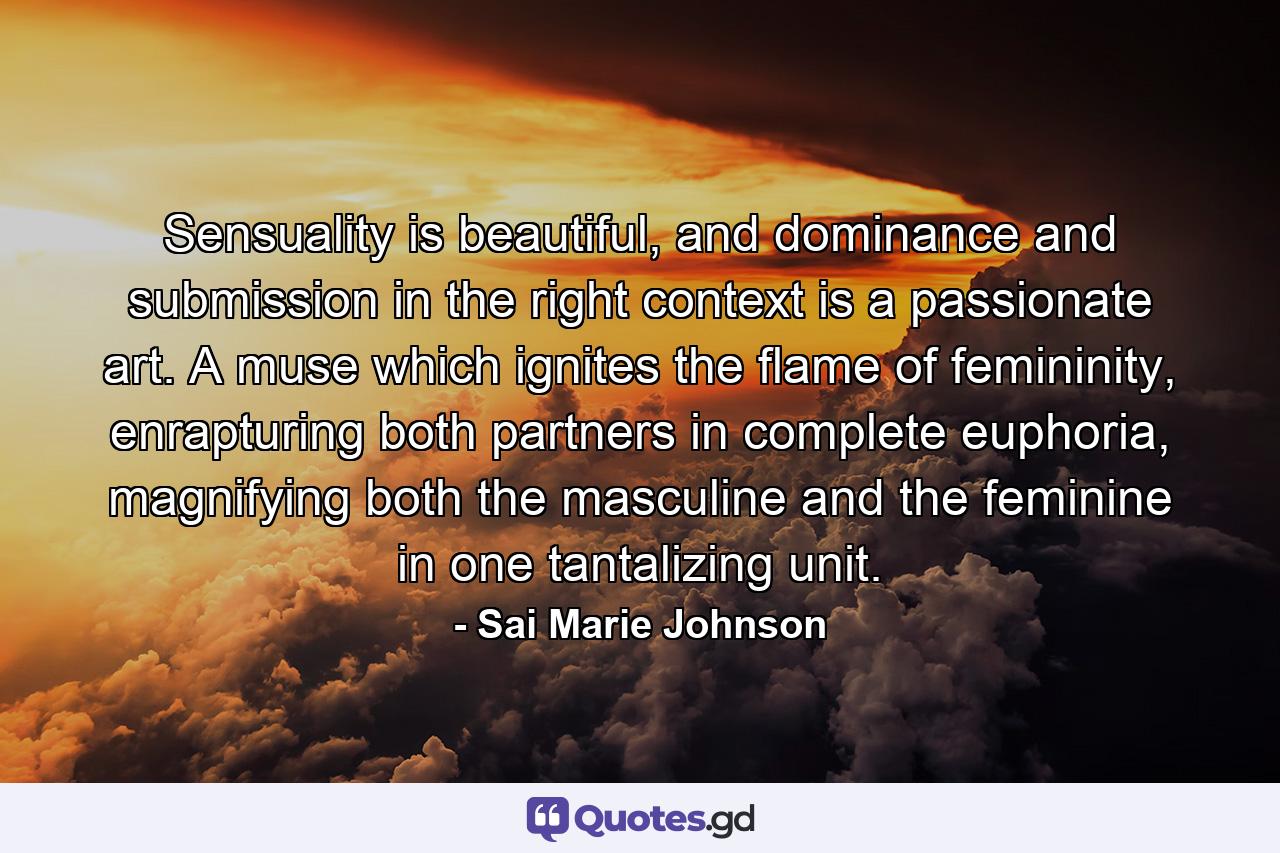 Sensuality is beautiful, and dominance and submission in the right context is a passionate art. A muse which ignites the flame of femininity, enrapturing both partners in complete euphoria, magnifying both the masculine and the feminine in one tantalizing unit. - Quote by Sai Marie Johnson