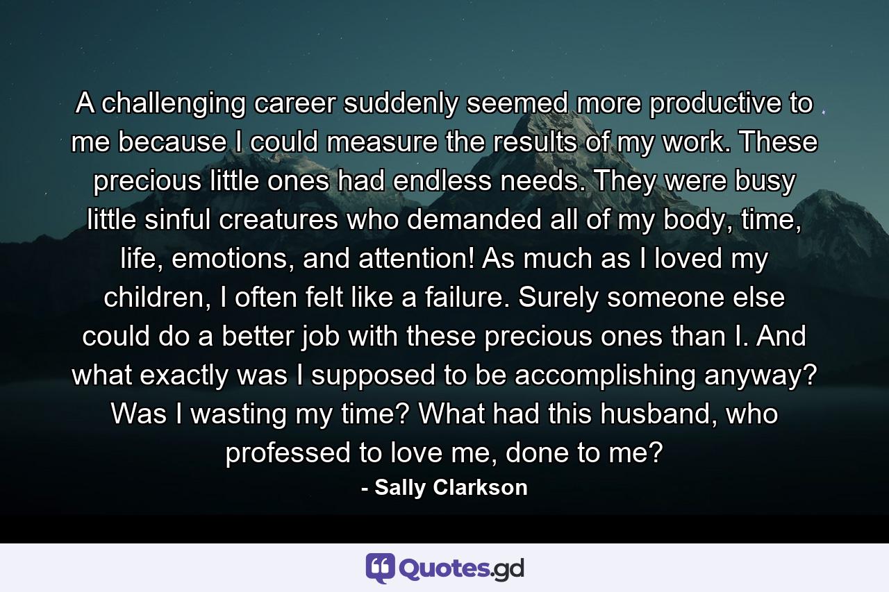 A challenging career suddenly seemed more productive to me because I could measure the results of my work. These precious little ones had endless needs. They were busy little sinful creatures who demanded all of my body, time, life, emotions, and attention! As much as I loved my children, I often felt like a failure. Surely someone else could do a better job with these precious ones than I. And what exactly was I supposed to be accomplishing anyway? Was I wasting my time? What had this husband, who professed to love me, done to me? - Quote by Sally Clarkson