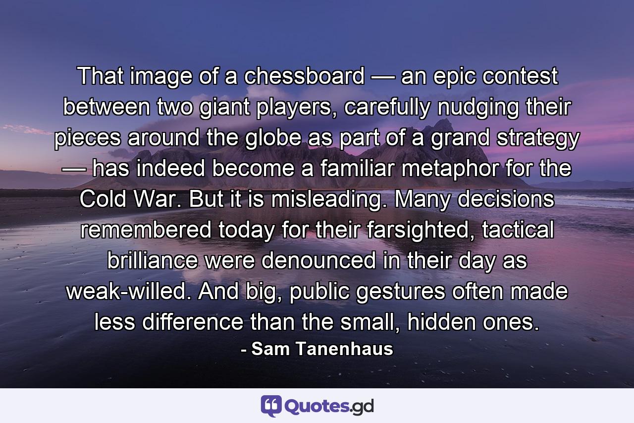 That image of a chessboard — an epic contest between two giant players, carefully nudging their pieces around the globe as part of a grand strategy — has indeed become a familiar metaphor for the Cold War. But it is misleading. Many decisions remembered today for their farsighted, tactical brilliance were denounced in their day as weak-willed. And big, public gestures often made less difference than the small, hidden ones. - Quote by Sam Tanenhaus