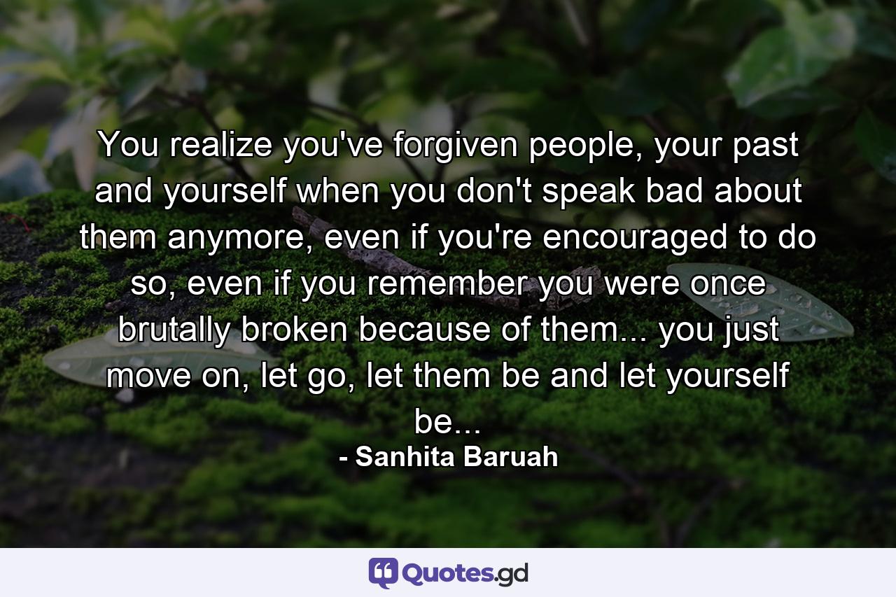 You realize you've forgiven people, your past and yourself when you don't speak bad about them anymore, even if you're encouraged to do so, even if you remember you were once brutally broken because of them... you just move on, let go, let them be and let yourself be... - Quote by Sanhita Baruah