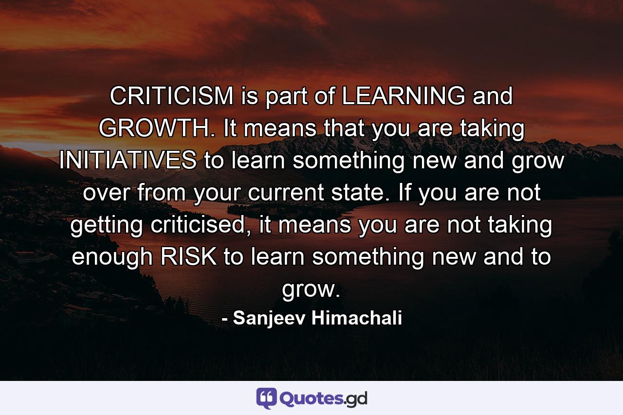 CRITICISM is part of LEARNING and GROWTH. It means that you are taking INITIATIVES to learn something new and grow over from your current state. If you are not getting criticised, it means you are not taking enough RISK to learn something new and to grow. - Quote by Sanjeev Himachali