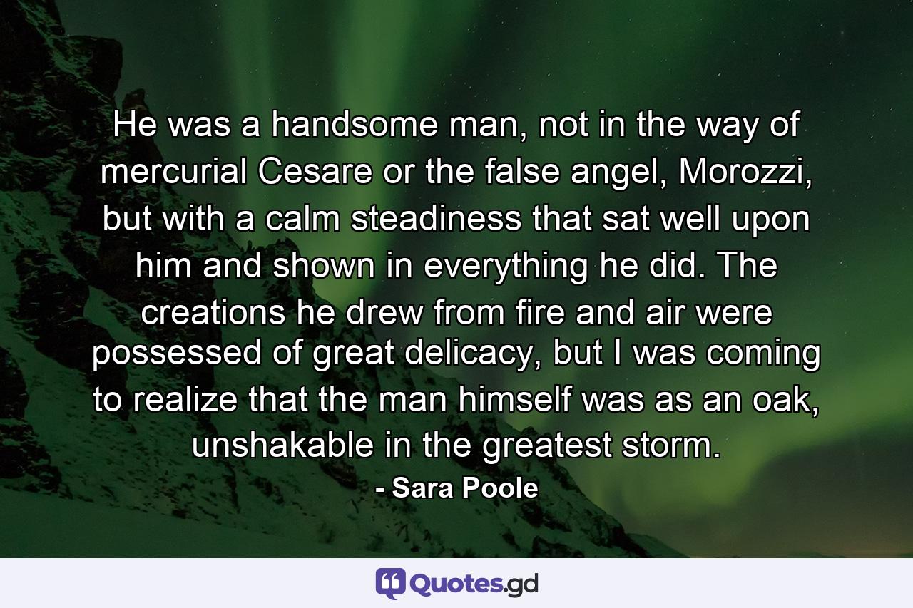 He was a handsome man, not in the way of mercurial Cesare or the false angel, Morozzi, but with a calm steadiness that sat well upon him and shown in everything he did. The creations he drew from fire and air were possessed of great delicacy, but I was coming to realize that the man himself was as an oak, unshakable in the greatest storm. - Quote by Sara Poole