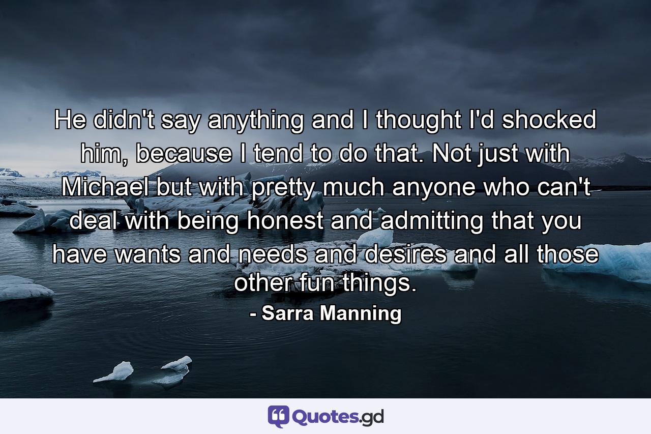 He didn't say anything and I thought I'd shocked him, because I tend to do that. Not just with Michael but with pretty much anyone who can't deal with being honest and admitting that you have wants and needs and desires and all those other fun things. - Quote by Sarra Manning