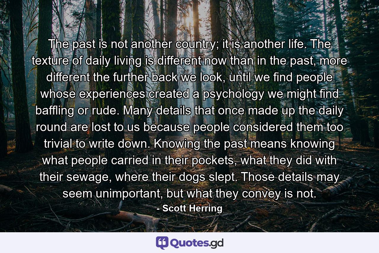 The past is not another country; it is another life. The texture of daily living is different now than in the past, more different the further back we look, until we find people whose experiences created a psychology we might find baffling or rude. Many details that once made up the daily round are lost to us because people considered them too trivial to write down. Knowing the past means knowing what people carried in their pockets, what they did with their sewage, where their dogs slept. Those details may seem unimportant, but what they convey is not. - Quote by Scott Herring