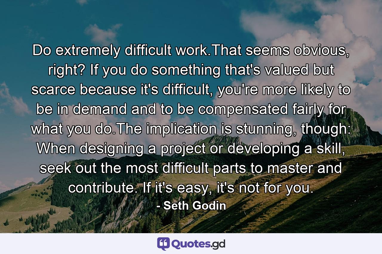 Do extremely difficult work.That seems obvious, right? If you do something that's valued but scarce because it's difficult, you're more likely to be in demand and to be compensated fairly for what you do.The implication is stunning, though: When designing a project or developing a skill, seek out the most difficult parts to master and contribute. If it's easy, it's not for you. - Quote by Seth Godin