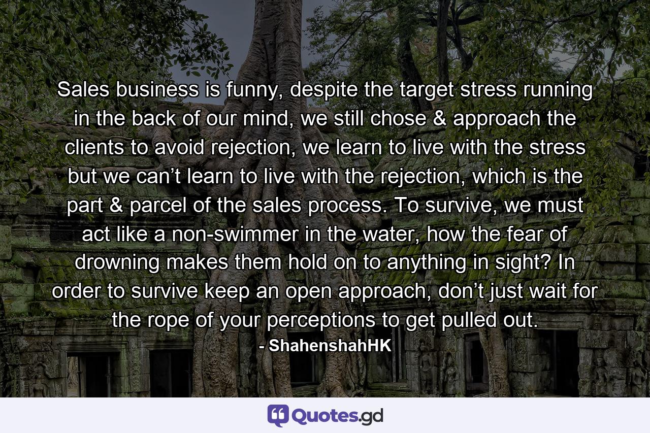 Sales business is funny, despite the target stress running in the back of our mind, we still chose & approach the clients to avoid rejection, we learn to live with the stress but we can’t learn to live with the rejection, which is the part & parcel of the sales process. To survive, we must act like a non-swimmer in the water, how the fear of drowning makes them hold on to anything in sight? In order to survive keep an open approach, don’t just wait for the rope of your perceptions to get pulled out. - Quote by ShahenshahHK