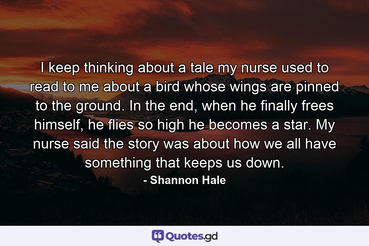 I keep thinking about a tale my nurse used to read to me about a bird whose wings are pinned to the ground. In the end, when he finally frees himself, he flies so high he becomes a star. My nurse said the story was about how we all have something that keeps us down. - Quote by Shannon Hale