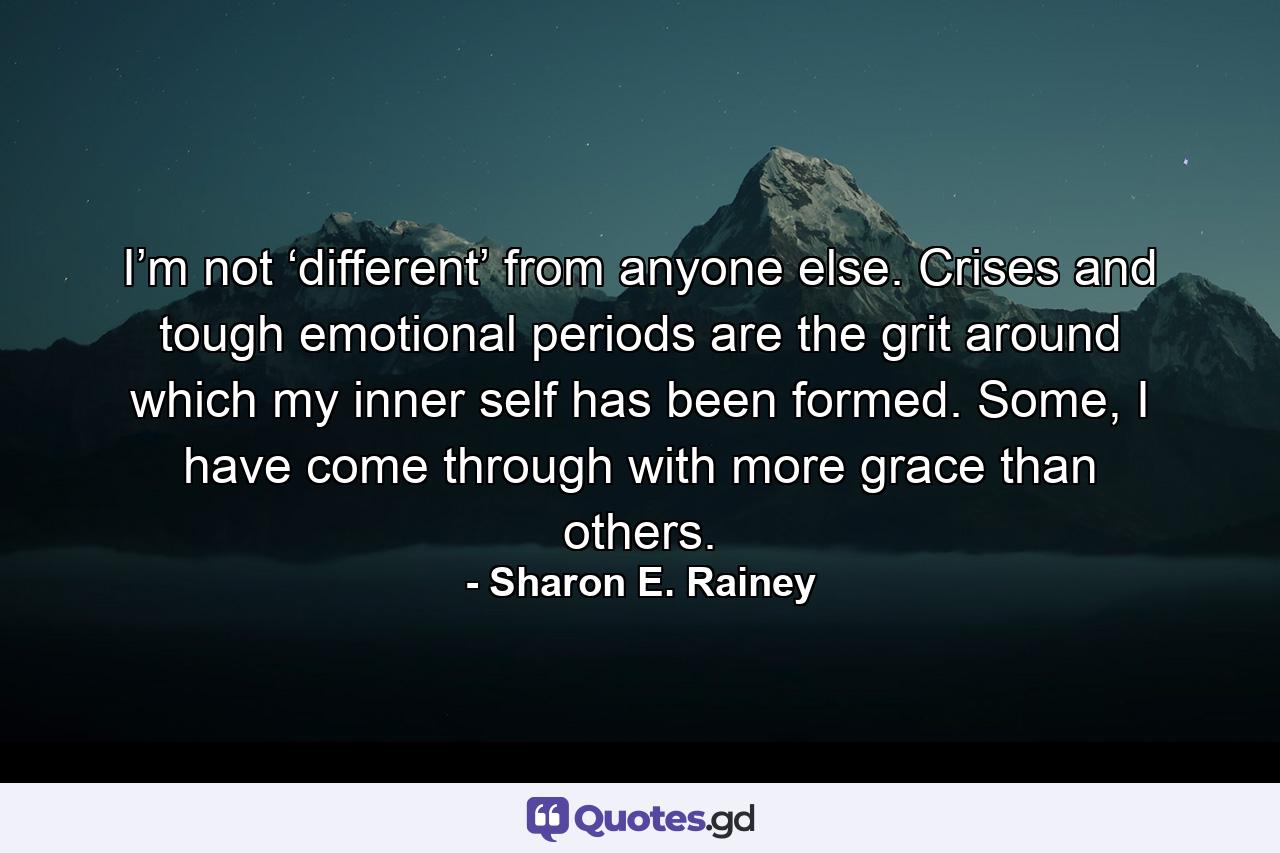 I’m not ‘different’ from anyone else. Crises and tough emotional periods are the grit around which my inner self has been formed. Some, I have come through with more grace than others. - Quote by Sharon E. Rainey