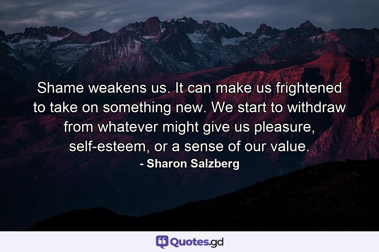 Shame weakens us. It can make us frightened to take on something new. We start to withdraw from whatever might give us pleasure, self-esteem, or a sense of our value. - Quote by Sharon Salzberg