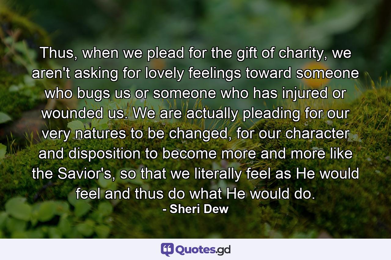 Thus, when we plead for the gift of charity, we aren't asking for lovely feelings toward someone who bugs us or someone who has injured or wounded us. We are actually pleading for our very natures to be changed, for our character and disposition to become more and more like the Savior's, so that we literally feel as He would feel and thus do what He would do. - Quote by Sheri Dew