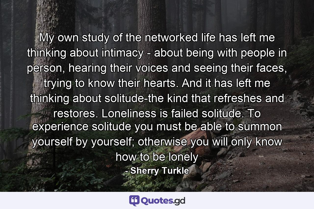 My own study of the networked life has left me thinking about intimacy - about being with people in person, hearing their voices and seeing their faces, trying to know their hearts. And it has left me thinking about solitude-the kind that refreshes and restores. Loneliness is failed solitude. To experience solitude you must be able to summon yourself by yourself; otherwise you will only know how to be lonely - Quote by Sherry Turkle