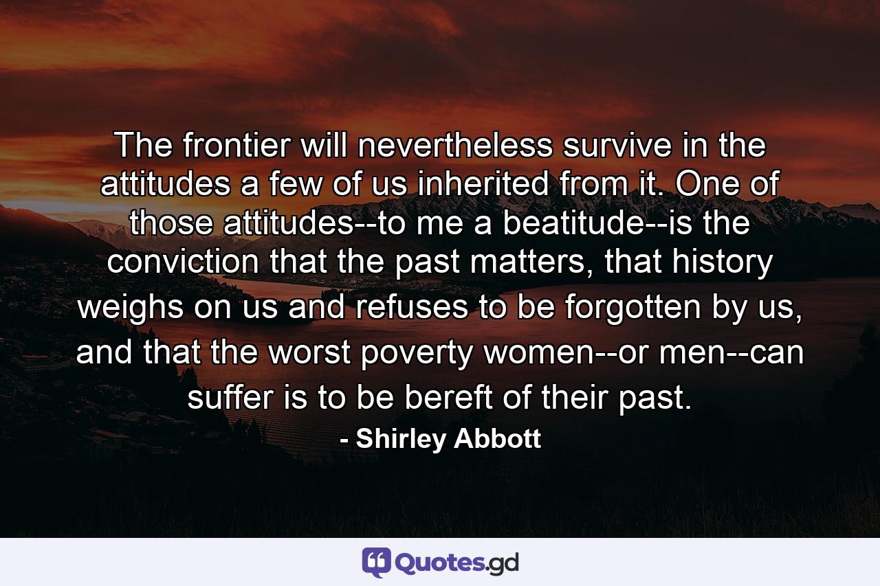 The frontier will nevertheless survive in the attitudes a few of us inherited from it. One of those attitudes--to me a beatitude--is the conviction that the past matters, that history weighs on us and refuses to be forgotten by us, and that the worst poverty women--or men--can suffer is to be bereft of their past. - Quote by Shirley Abbott